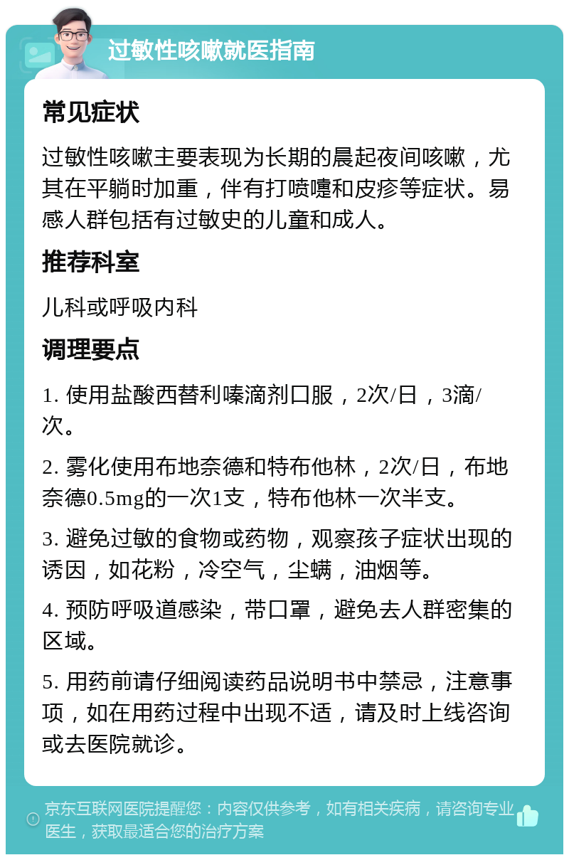 过敏性咳嗽就医指南 常见症状 过敏性咳嗽主要表现为长期的晨起夜间咳嗽，尤其在平躺时加重，伴有打喷嚏和皮疹等症状。易感人群包括有过敏史的儿童和成人。 推荐科室 儿科或呼吸内科 调理要点 1. 使用盐酸西替利嗪滴剂口服，2次/日，3滴/次。 2. 雾化使用布地奈德和特布他林，2次/日，布地奈德0.5mg的一次1支，特布他林一次半支。 3. 避免过敏的食物或药物，观察孩子症状出现的诱因，如花粉，冷空气，尘螨，油烟等。 4. 预防呼吸道感染，带口罩，避免去人群密集的区域。 5. 用药前请仔细阅读药品说明书中禁忌，注意事项，如在用药过程中出现不适，请及时上线咨询或去医院就诊。