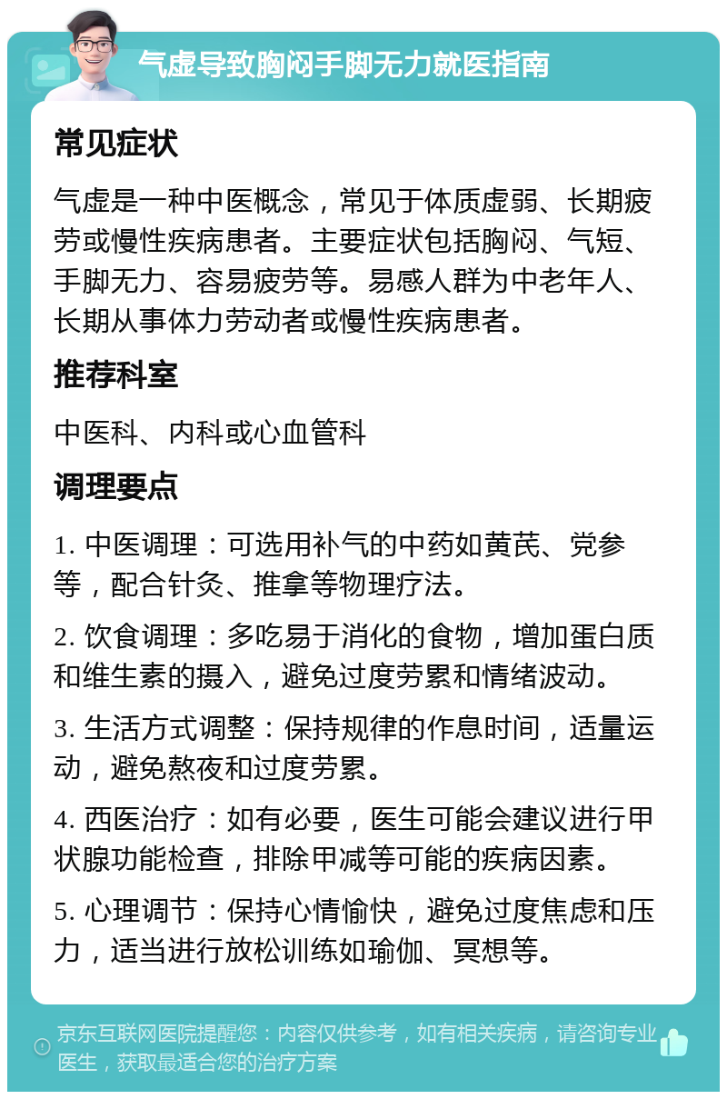 气虚导致胸闷手脚无力就医指南 常见症状 气虚是一种中医概念，常见于体质虚弱、长期疲劳或慢性疾病患者。主要症状包括胸闷、气短、手脚无力、容易疲劳等。易感人群为中老年人、长期从事体力劳动者或慢性疾病患者。 推荐科室 中医科、内科或心血管科 调理要点 1. 中医调理：可选用补气的中药如黄芪、党参等，配合针灸、推拿等物理疗法。 2. 饮食调理：多吃易于消化的食物，增加蛋白质和维生素的摄入，避免过度劳累和情绪波动。 3. 生活方式调整：保持规律的作息时间，适量运动，避免熬夜和过度劳累。 4. 西医治疗：如有必要，医生可能会建议进行甲状腺功能检查，排除甲减等可能的疾病因素。 5. 心理调节：保持心情愉快，避免过度焦虑和压力，适当进行放松训练如瑜伽、冥想等。