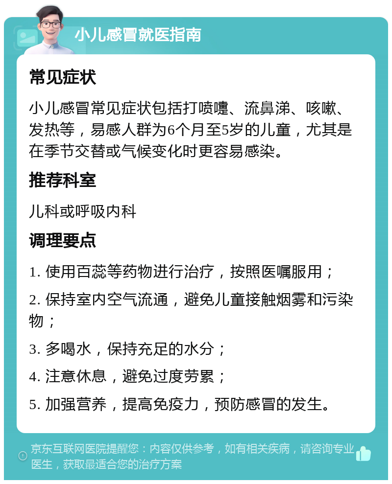 小儿感冒就医指南 常见症状 小儿感冒常见症状包括打喷嚏、流鼻涕、咳嗽、发热等，易感人群为6个月至5岁的儿童，尤其是在季节交替或气候变化时更容易感染。 推荐科室 儿科或呼吸内科 调理要点 1. 使用百蕊等药物进行治疗，按照医嘱服用； 2. 保持室内空气流通，避免儿童接触烟雾和污染物； 3. 多喝水，保持充足的水分； 4. 注意休息，避免过度劳累； 5. 加强营养，提高免疫力，预防感冒的发生。