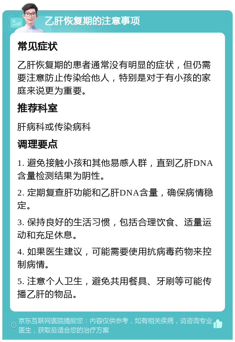 乙肝恢复期的注意事项 常见症状 乙肝恢复期的患者通常没有明显的症状，但仍需要注意防止传染给他人，特别是对于有小孩的家庭来说更为重要。 推荐科室 肝病科或传染病科 调理要点 1. 避免接触小孩和其他易感人群，直到乙肝DNA含量检测结果为阴性。 2. 定期复查肝功能和乙肝DNA含量，确保病情稳定。 3. 保持良好的生活习惯，包括合理饮食、适量运动和充足休息。 4. 如果医生建议，可能需要使用抗病毒药物来控制病情。 5. 注意个人卫生，避免共用餐具、牙刷等可能传播乙肝的物品。