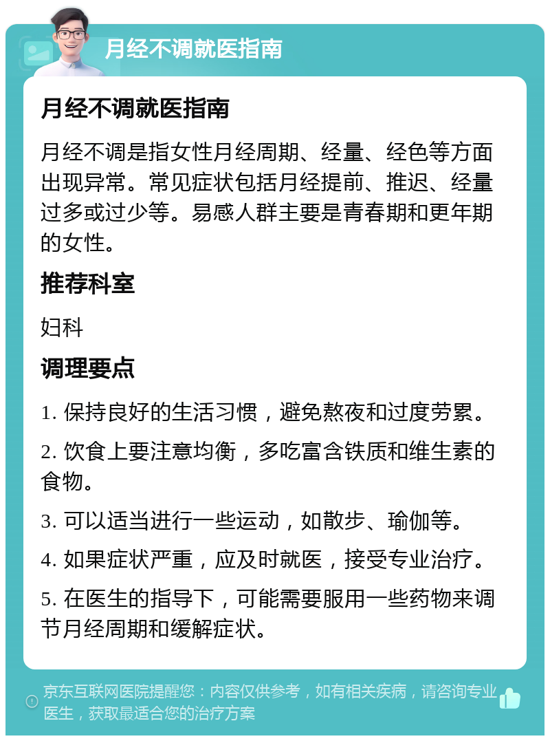 月经不调就医指南 月经不调就医指南 月经不调是指女性月经周期、经量、经色等方面出现异常。常见症状包括月经提前、推迟、经量过多或过少等。易感人群主要是青春期和更年期的女性。 推荐科室 妇科 调理要点 1. 保持良好的生活习惯，避免熬夜和过度劳累。 2. 饮食上要注意均衡，多吃富含铁质和维生素的食物。 3. 可以适当进行一些运动，如散步、瑜伽等。 4. 如果症状严重，应及时就医，接受专业治疗。 5. 在医生的指导下，可能需要服用一些药物来调节月经周期和缓解症状。