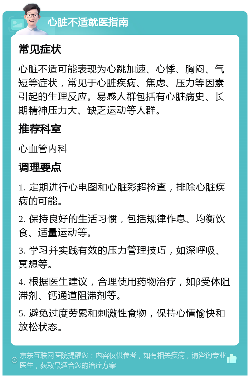 心脏不适就医指南 常见症状 心脏不适可能表现为心跳加速、心悸、胸闷、气短等症状，常见于心脏疾病、焦虑、压力等因素引起的生理反应。易感人群包括有心脏病史、长期精神压力大、缺乏运动等人群。 推荐科室 心血管内科 调理要点 1. 定期进行心电图和心脏彩超检查，排除心脏疾病的可能。 2. 保持良好的生活习惯，包括规律作息、均衡饮食、适量运动等。 3. 学习并实践有效的压力管理技巧，如深呼吸、冥想等。 4. 根据医生建议，合理使用药物治疗，如β受体阻滞剂、钙通道阻滞剂等。 5. 避免过度劳累和刺激性食物，保持心情愉快和放松状态。