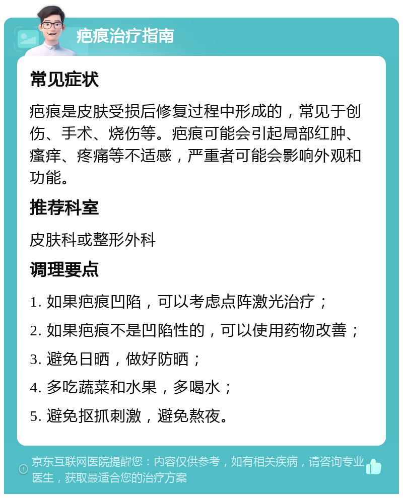 疤痕治疗指南 常见症状 疤痕是皮肤受损后修复过程中形成的，常见于创伤、手术、烧伤等。疤痕可能会引起局部红肿、瘙痒、疼痛等不适感，严重者可能会影响外观和功能。 推荐科室 皮肤科或整形外科 调理要点 1. 如果疤痕凹陷，可以考虑点阵激光治疗； 2. 如果疤痕不是凹陷性的，可以使用药物改善； 3. 避免日晒，做好防晒； 4. 多吃蔬菜和水果，多喝水； 5. 避免抠抓刺激，避免熬夜。