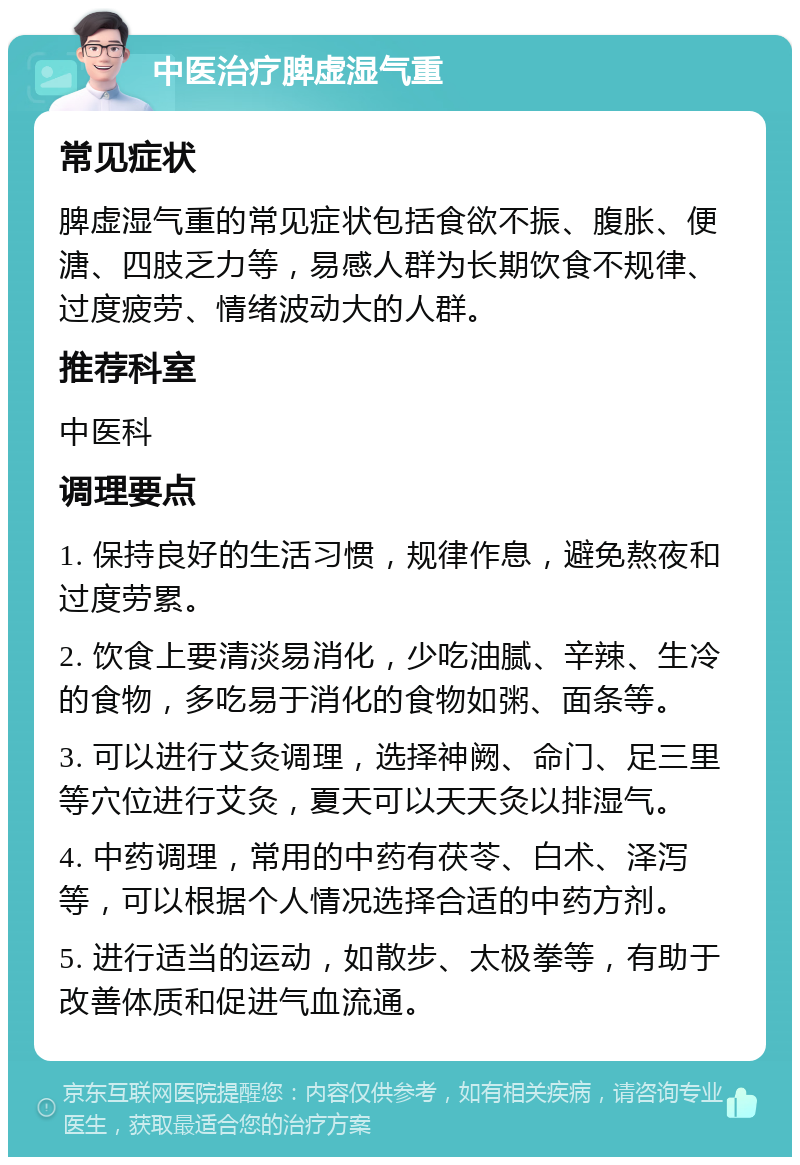 中医治疗脾虚湿气重 常见症状 脾虚湿气重的常见症状包括食欲不振、腹胀、便溏、四肢乏力等，易感人群为长期饮食不规律、过度疲劳、情绪波动大的人群。 推荐科室 中医科 调理要点 1. 保持良好的生活习惯，规律作息，避免熬夜和过度劳累。 2. 饮食上要清淡易消化，少吃油腻、辛辣、生冷的食物，多吃易于消化的食物如粥、面条等。 3. 可以进行艾灸调理，选择神阙、命门、足三里等穴位进行艾灸，夏天可以天天灸以排湿气。 4. 中药调理，常用的中药有茯苓、白术、泽泻等，可以根据个人情况选择合适的中药方剂。 5. 进行适当的运动，如散步、太极拳等，有助于改善体质和促进气血流通。