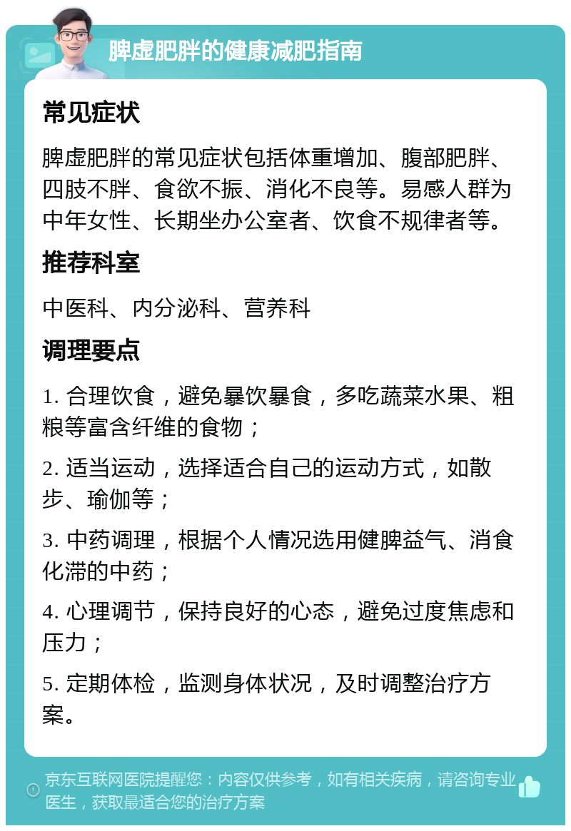 脾虚肥胖的健康减肥指南 常见症状 脾虚肥胖的常见症状包括体重增加、腹部肥胖、四肢不胖、食欲不振、消化不良等。易感人群为中年女性、长期坐办公室者、饮食不规律者等。 推荐科室 中医科、内分泌科、营养科 调理要点 1. 合理饮食，避免暴饮暴食，多吃蔬菜水果、粗粮等富含纤维的食物； 2. 适当运动，选择适合自己的运动方式，如散步、瑜伽等； 3. 中药调理，根据个人情况选用健脾益气、消食化滞的中药； 4. 心理调节，保持良好的心态，避免过度焦虑和压力； 5. 定期体检，监测身体状况，及时调整治疗方案。