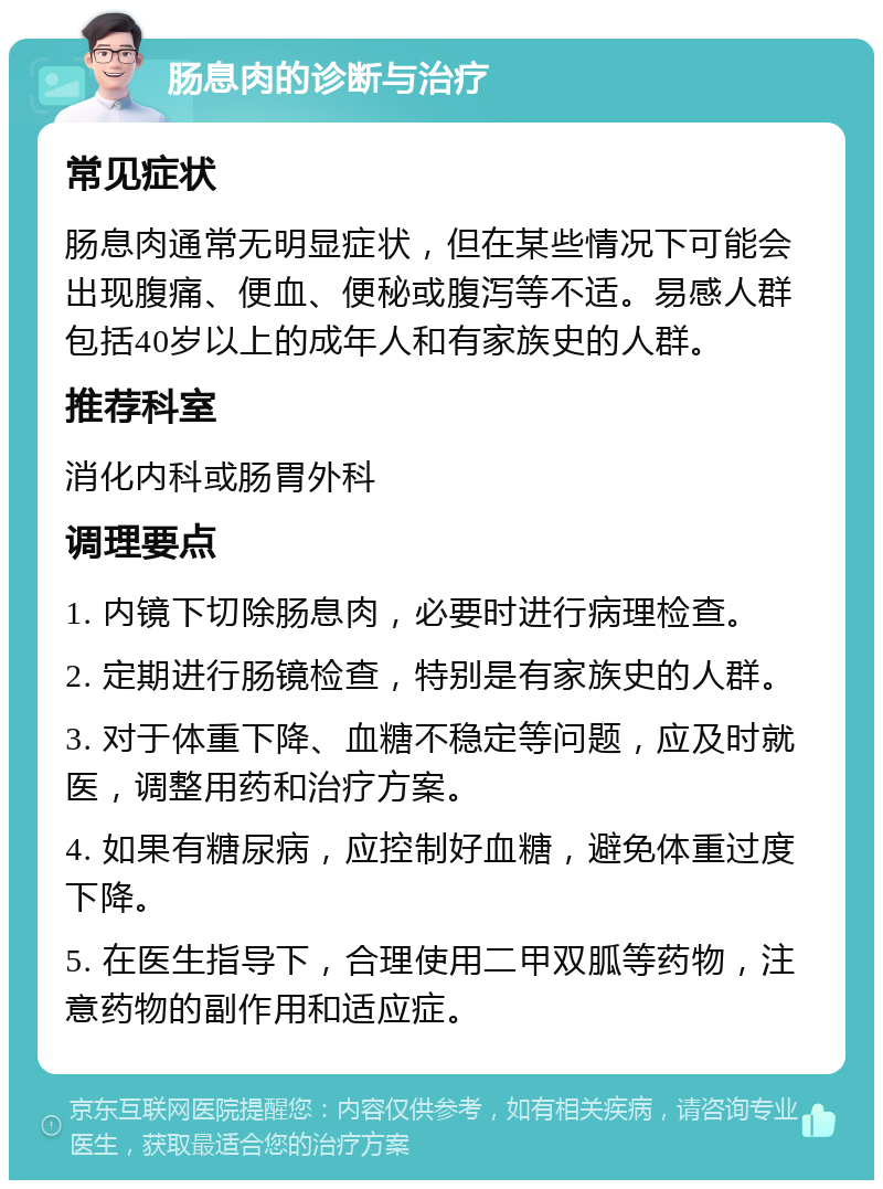 肠息肉的诊断与治疗 常见症状 肠息肉通常无明显症状，但在某些情况下可能会出现腹痛、便血、便秘或腹泻等不适。易感人群包括40岁以上的成年人和有家族史的人群。 推荐科室 消化内科或肠胃外科 调理要点 1. 内镜下切除肠息肉，必要时进行病理检查。 2. 定期进行肠镜检查，特别是有家族史的人群。 3. 对于体重下降、血糖不稳定等问题，应及时就医，调整用药和治疗方案。 4. 如果有糖尿病，应控制好血糖，避免体重过度下降。 5. 在医生指导下，合理使用二甲双胍等药物，注意药物的副作用和适应症。