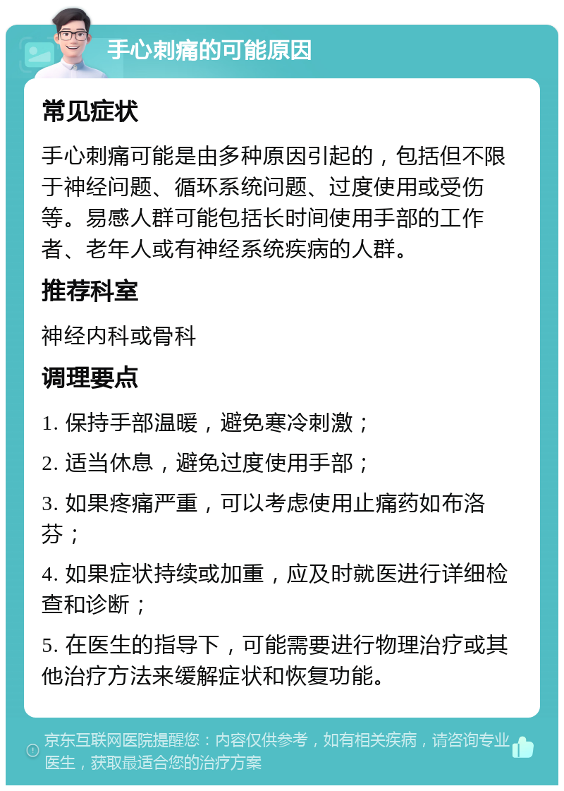 手心刺痛的可能原因 常见症状 手心刺痛可能是由多种原因引起的，包括但不限于神经问题、循环系统问题、过度使用或受伤等。易感人群可能包括长时间使用手部的工作者、老年人或有神经系统疾病的人群。 推荐科室 神经内科或骨科 调理要点 1. 保持手部温暖，避免寒冷刺激； 2. 适当休息，避免过度使用手部； 3. 如果疼痛严重，可以考虑使用止痛药如布洛芬； 4. 如果症状持续或加重，应及时就医进行详细检查和诊断； 5. 在医生的指导下，可能需要进行物理治疗或其他治疗方法来缓解症状和恢复功能。