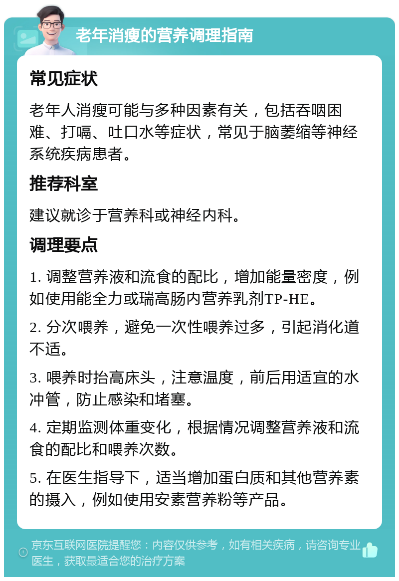 老年消瘦的营养调理指南 常见症状 老年人消瘦可能与多种因素有关，包括吞咽困难、打嗝、吐口水等症状，常见于脑萎缩等神经系统疾病患者。 推荐科室 建议就诊于营养科或神经内科。 调理要点 1. 调整营养液和流食的配比，增加能量密度，例如使用能全力或瑞高肠内营养乳剂TP-HE。 2. 分次喂养，避免一次性喂养过多，引起消化道不适。 3. 喂养时抬高床头，注意温度，前后用适宜的水冲管，防止感染和堵塞。 4. 定期监测体重变化，根据情况调整营养液和流食的配比和喂养次数。 5. 在医生指导下，适当增加蛋白质和其他营养素的摄入，例如使用安素营养粉等产品。