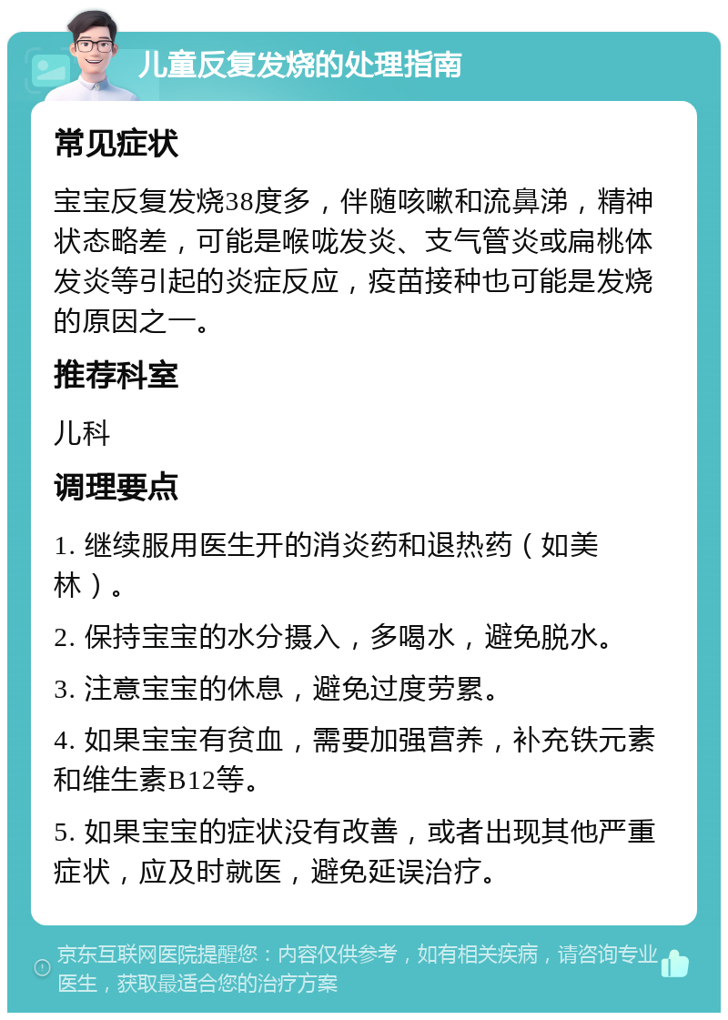 儿童反复发烧的处理指南 常见症状 宝宝反复发烧38度多，伴随咳嗽和流鼻涕，精神状态略差，可能是喉咙发炎、支气管炎或扁桃体发炎等引起的炎症反应，疫苗接种也可能是发烧的原因之一。 推荐科室 儿科 调理要点 1. 继续服用医生开的消炎药和退热药（如美林）。 2. 保持宝宝的水分摄入，多喝水，避免脱水。 3. 注意宝宝的休息，避免过度劳累。 4. 如果宝宝有贫血，需要加强营养，补充铁元素和维生素B12等。 5. 如果宝宝的症状没有改善，或者出现其他严重症状，应及时就医，避免延误治疗。