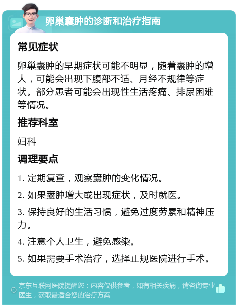 卵巢囊肿的诊断和治疗指南 常见症状 卵巢囊肿的早期症状可能不明显，随着囊肿的增大，可能会出现下腹部不适、月经不规律等症状。部分患者可能会出现性生活疼痛、排尿困难等情况。 推荐科室 妇科 调理要点 1. 定期复查，观察囊肿的变化情况。 2. 如果囊肿增大或出现症状，及时就医。 3. 保持良好的生活习惯，避免过度劳累和精神压力。 4. 注意个人卫生，避免感染。 5. 如果需要手术治疗，选择正规医院进行手术。