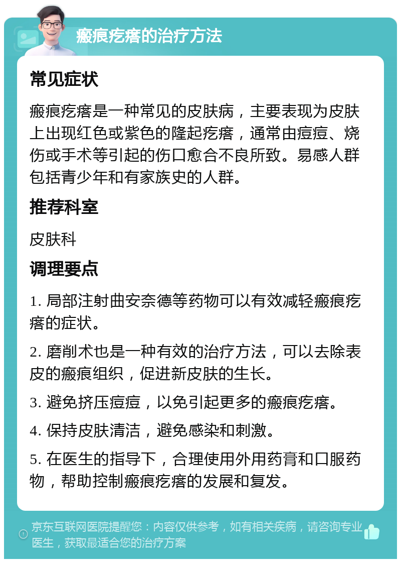 瘢痕疙瘩的治疗方法 常见症状 瘢痕疙瘩是一种常见的皮肤病，主要表现为皮肤上出现红色或紫色的隆起疙瘩，通常由痘痘、烧伤或手术等引起的伤口愈合不良所致。易感人群包括青少年和有家族史的人群。 推荐科室 皮肤科 调理要点 1. 局部注射曲安奈德等药物可以有效减轻瘢痕疙瘩的症状。 2. 磨削术也是一种有效的治疗方法，可以去除表皮的瘢痕组织，促进新皮肤的生长。 3. 避免挤压痘痘，以免引起更多的瘢痕疙瘩。 4. 保持皮肤清洁，避免感染和刺激。 5. 在医生的指导下，合理使用外用药膏和口服药物，帮助控制瘢痕疙瘩的发展和复发。