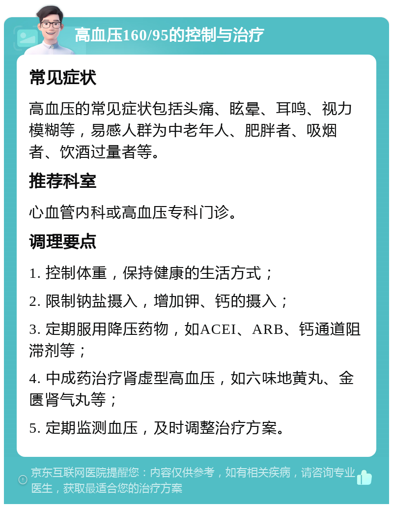 高血压160/95的控制与治疗 常见症状 高血压的常见症状包括头痛、眩晕、耳鸣、视力模糊等，易感人群为中老年人、肥胖者、吸烟者、饮酒过量者等。 推荐科室 心血管内科或高血压专科门诊。 调理要点 1. 控制体重，保持健康的生活方式； 2. 限制钠盐摄入，增加钾、钙的摄入； 3. 定期服用降压药物，如ACEI、ARB、钙通道阻滞剂等； 4. 中成药治疗肾虚型高血压，如六味地黄丸、金匮肾气丸等； 5. 定期监测血压，及时调整治疗方案。