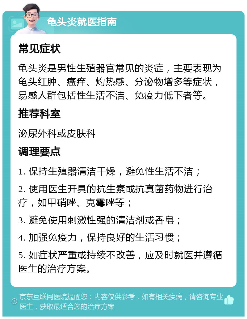 龟头炎就医指南 常见症状 龟头炎是男性生殖器官常见的炎症，主要表现为龟头红肿、瘙痒、灼热感、分泌物增多等症状，易感人群包括性生活不洁、免疫力低下者等。 推荐科室 泌尿外科或皮肤科 调理要点 1. 保持生殖器清洁干燥，避免性生活不洁； 2. 使用医生开具的抗生素或抗真菌药物进行治疗，如甲硝唑、克霉唑等； 3. 避免使用刺激性强的清洁剂或香皂； 4. 加强免疫力，保持良好的生活习惯； 5. 如症状严重或持续不改善，应及时就医并遵循医生的治疗方案。