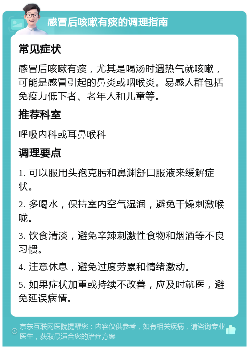 感冒后咳嗽有痰的调理指南 常见症状 感冒后咳嗽有痰，尤其是喝汤时遇热气就咳嗽，可能是感冒引起的鼻炎或咽喉炎。易感人群包括免疫力低下者、老年人和儿童等。 推荐科室 呼吸内科或耳鼻喉科 调理要点 1. 可以服用头孢克肟和鼻渊舒口服液来缓解症状。 2. 多喝水，保持室内空气湿润，避免干燥刺激喉咙。 3. 饮食清淡，避免辛辣刺激性食物和烟酒等不良习惯。 4. 注意休息，避免过度劳累和情绪激动。 5. 如果症状加重或持续不改善，应及时就医，避免延误病情。