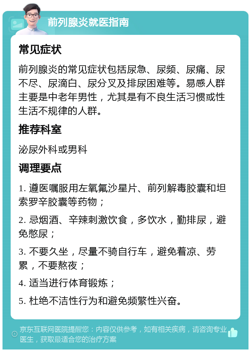 前列腺炎就医指南 常见症状 前列腺炎的常见症状包括尿急、尿频、尿痛、尿不尽、尿滴白、尿分叉及排尿困难等。易感人群主要是中老年男性，尤其是有不良生活习惯或性生活不规律的人群。 推荐科室 泌尿外科或男科 调理要点 1. 遵医嘱服用左氧氟沙星片、前列解毒胶囊和坦索罗辛胶囊等药物； 2. 忌烟酒、辛辣刺激饮食，多饮水，勤排尿，避免憋尿； 3. 不要久坐，尽量不骑自行车，避免着凉、劳累，不要熬夜； 4. 适当进行体育锻炼； 5. 杜绝不洁性行为和避免频繁性兴奋。