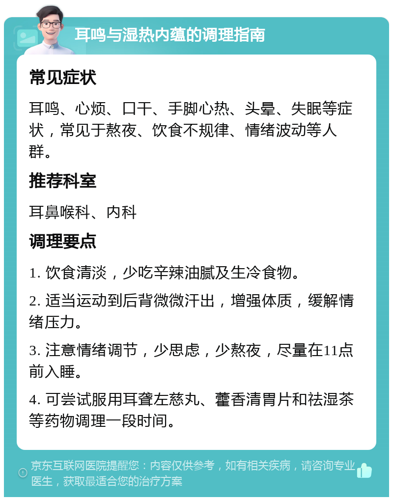 耳鸣与湿热内蕴的调理指南 常见症状 耳鸣、心烦、口干、手脚心热、头晕、失眠等症状，常见于熬夜、饮食不规律、情绪波动等人群。 推荐科室 耳鼻喉科、内科 调理要点 1. 饮食清淡，少吃辛辣油腻及生冷食物。 2. 适当运动到后背微微汗出，增强体质，缓解情绪压力。 3. 注意情绪调节，少思虑，少熬夜，尽量在11点前入睡。 4. 可尝试服用耳聋左慈丸、藿香清胃片和祛湿茶等药物调理一段时间。