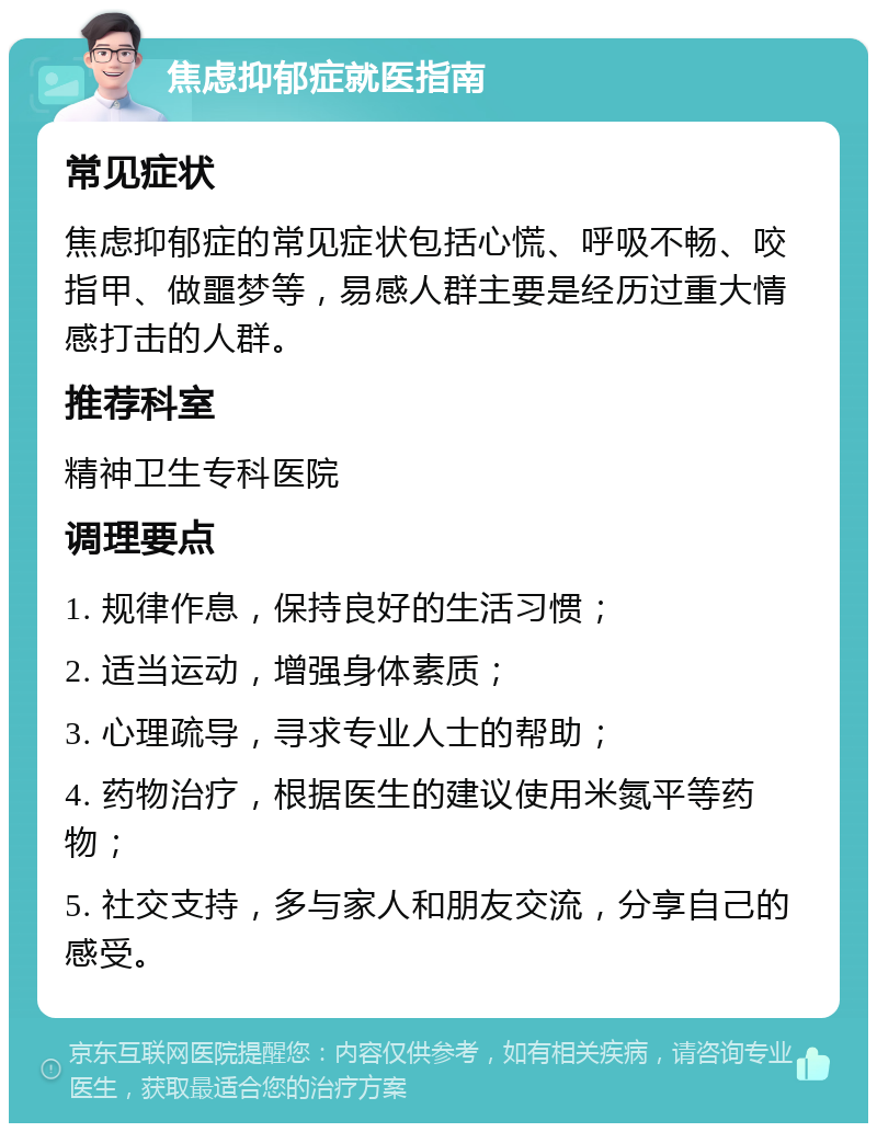 焦虑抑郁症就医指南 常见症状 焦虑抑郁症的常见症状包括心慌、呼吸不畅、咬指甲、做噩梦等，易感人群主要是经历过重大情感打击的人群。 推荐科室 精神卫生专科医院 调理要点 1. 规律作息，保持良好的生活习惯； 2. 适当运动，增强身体素质； 3. 心理疏导，寻求专业人士的帮助； 4. 药物治疗，根据医生的建议使用米氮平等药物； 5. 社交支持，多与家人和朋友交流，分享自己的感受。