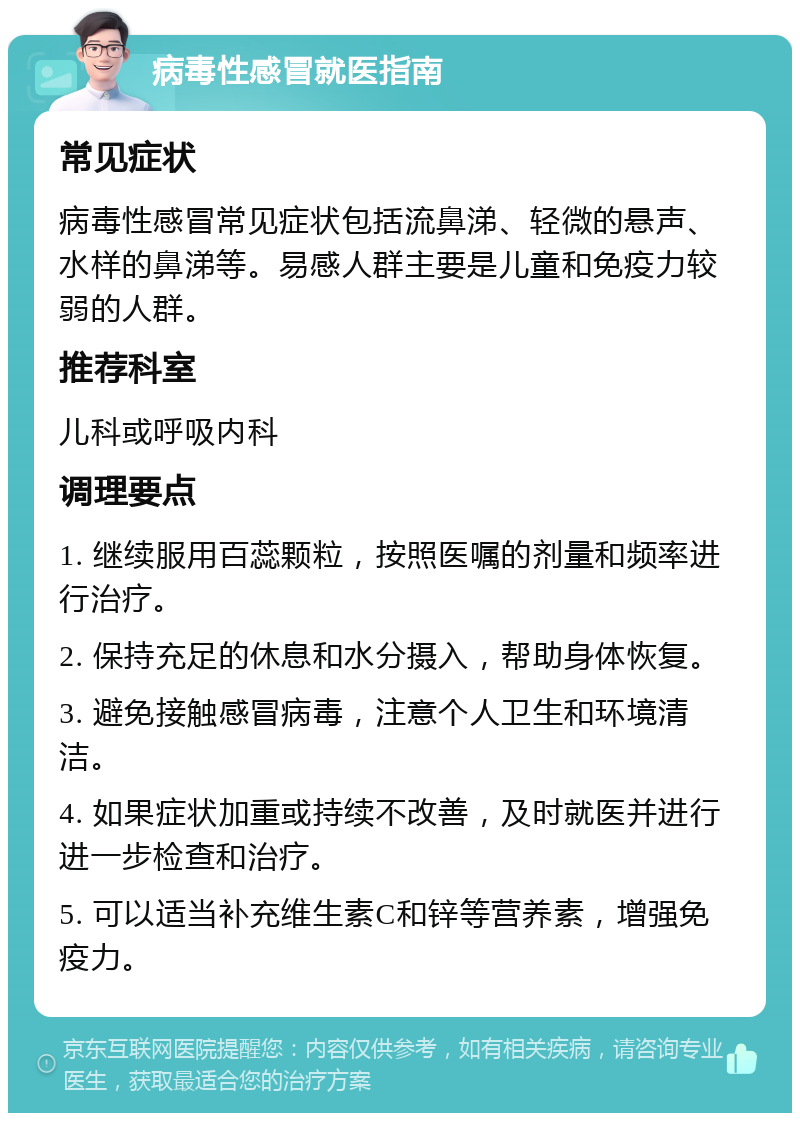 病毒性感冒就医指南 常见症状 病毒性感冒常见症状包括流鼻涕、轻微的悬声、水样的鼻涕等。易感人群主要是儿童和免疫力较弱的人群。 推荐科室 儿科或呼吸内科 调理要点 1. 继续服用百蕊颗粒，按照医嘱的剂量和频率进行治疗。 2. 保持充足的休息和水分摄入，帮助身体恢复。 3. 避免接触感冒病毒，注意个人卫生和环境清洁。 4. 如果症状加重或持续不改善，及时就医并进行进一步检查和治疗。 5. 可以适当补充维生素C和锌等营养素，增强免疫力。