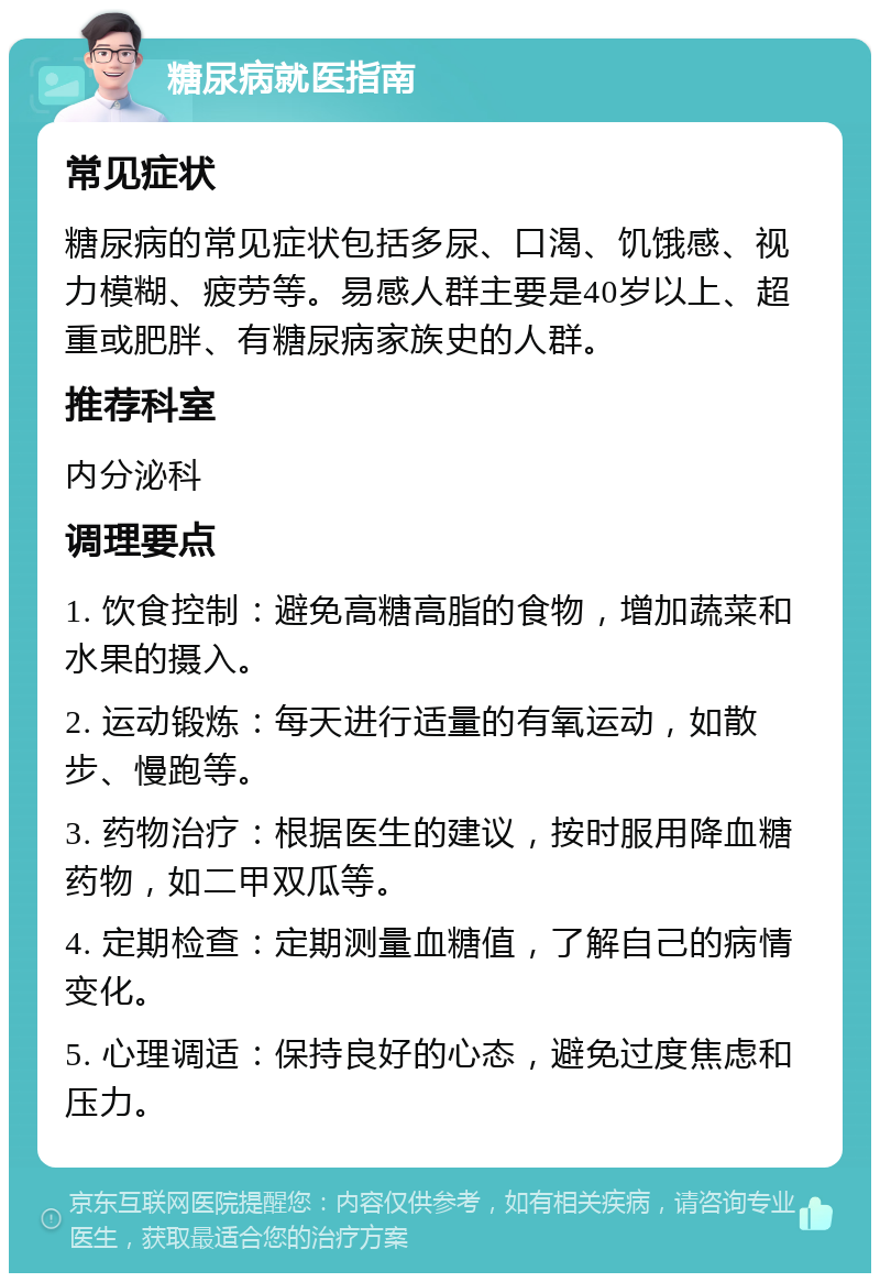 糖尿病就医指南 常见症状 糖尿病的常见症状包括多尿、口渴、饥饿感、视力模糊、疲劳等。易感人群主要是40岁以上、超重或肥胖、有糖尿病家族史的人群。 推荐科室 内分泌科 调理要点 1. 饮食控制：避免高糖高脂的食物，增加蔬菜和水果的摄入。 2. 运动锻炼：每天进行适量的有氧运动，如散步、慢跑等。 3. 药物治疗：根据医生的建议，按时服用降血糖药物，如二甲双瓜等。 4. 定期检查：定期测量血糖值，了解自己的病情变化。 5. 心理调适：保持良好的心态，避免过度焦虑和压力。