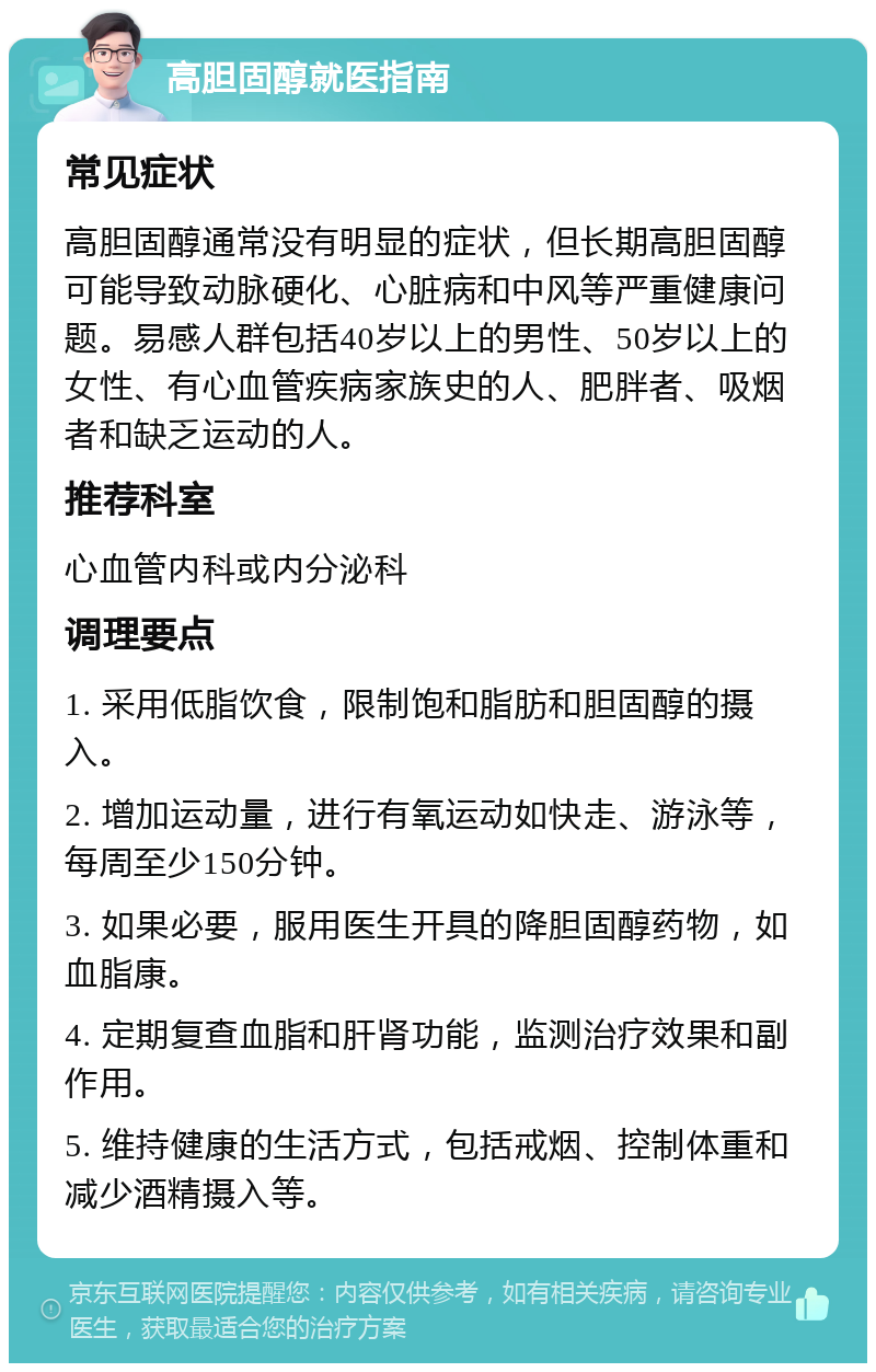 高胆固醇就医指南 常见症状 高胆固醇通常没有明显的症状，但长期高胆固醇可能导致动脉硬化、心脏病和中风等严重健康问题。易感人群包括40岁以上的男性、50岁以上的女性、有心血管疾病家族史的人、肥胖者、吸烟者和缺乏运动的人。 推荐科室 心血管内科或内分泌科 调理要点 1. 采用低脂饮食，限制饱和脂肪和胆固醇的摄入。 2. 增加运动量，进行有氧运动如快走、游泳等，每周至少150分钟。 3. 如果必要，服用医生开具的降胆固醇药物，如血脂康。 4. 定期复查血脂和肝肾功能，监测治疗效果和副作用。 5. 维持健康的生活方式，包括戒烟、控制体重和减少酒精摄入等。