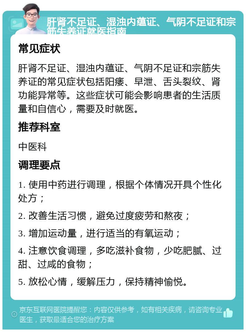 肝肾不足证、湿浊内蕴证、气阴不足证和宗筋失养证就医指南 常见症状 肝肾不足证、湿浊内蕴证、气阴不足证和宗筋失养证的常见症状包括阳痿、早泄、舌头裂纹、肾功能异常等。这些症状可能会影响患者的生活质量和自信心，需要及时就医。 推荐科室 中医科 调理要点 1. 使用中药进行调理，根据个体情况开具个性化处方； 2. 改善生活习惯，避免过度疲劳和熬夜； 3. 增加运动量，进行适当的有氧运动； 4. 注意饮食调理，多吃滋补食物，少吃肥腻、过甜、过咸的食物； 5. 放松心情，缓解压力，保持精神愉悦。