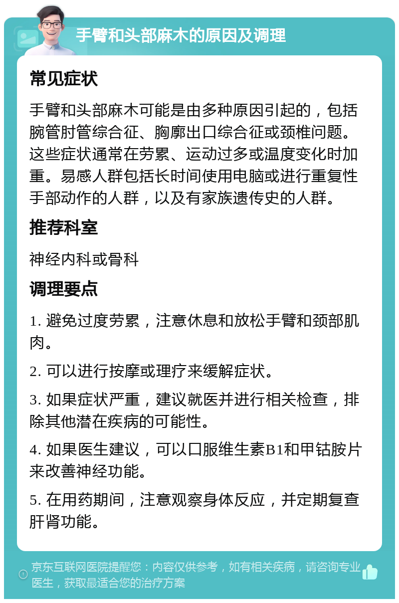 手臂和头部麻木的原因及调理 常见症状 手臂和头部麻木可能是由多种原因引起的，包括腕管肘管综合征、胸廓出口综合征或颈椎问题。这些症状通常在劳累、运动过多或温度变化时加重。易感人群包括长时间使用电脑或进行重复性手部动作的人群，以及有家族遗传史的人群。 推荐科室 神经内科或骨科 调理要点 1. 避免过度劳累，注意休息和放松手臂和颈部肌肉。 2. 可以进行按摩或理疗来缓解症状。 3. 如果症状严重，建议就医并进行相关检查，排除其他潜在疾病的可能性。 4. 如果医生建议，可以口服维生素B1和甲钴胺片来改善神经功能。 5. 在用药期间，注意观察身体反应，并定期复查肝肾功能。