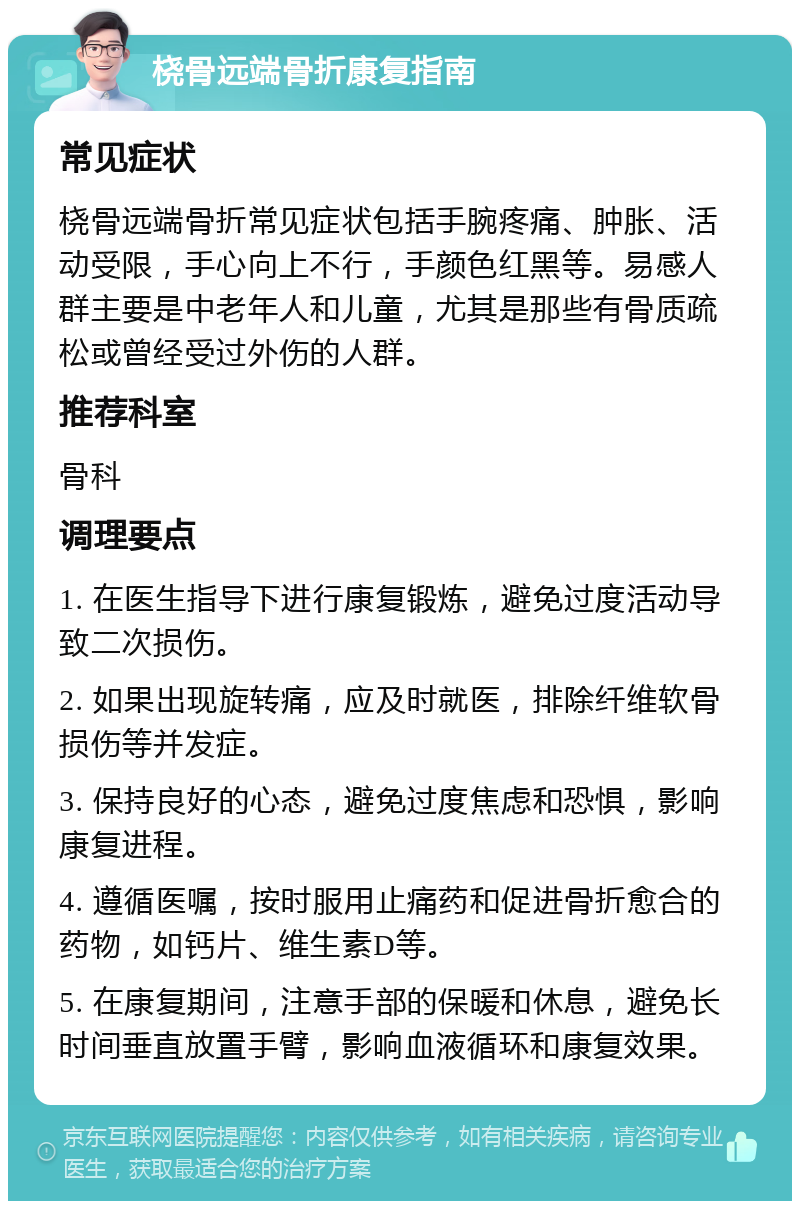 桡骨远端骨折康复指南 常见症状 桡骨远端骨折常见症状包括手腕疼痛、肿胀、活动受限，手心向上不行，手颜色红黑等。易感人群主要是中老年人和儿童，尤其是那些有骨质疏松或曾经受过外伤的人群。 推荐科室 骨科 调理要点 1. 在医生指导下进行康复锻炼，避免过度活动导致二次损伤。 2. 如果出现旋转痛，应及时就医，排除纤维软骨损伤等并发症。 3. 保持良好的心态，避免过度焦虑和恐惧，影响康复进程。 4. 遵循医嘱，按时服用止痛药和促进骨折愈合的药物，如钙片、维生素D等。 5. 在康复期间，注意手部的保暖和休息，避免长时间垂直放置手臂，影响血液循环和康复效果。