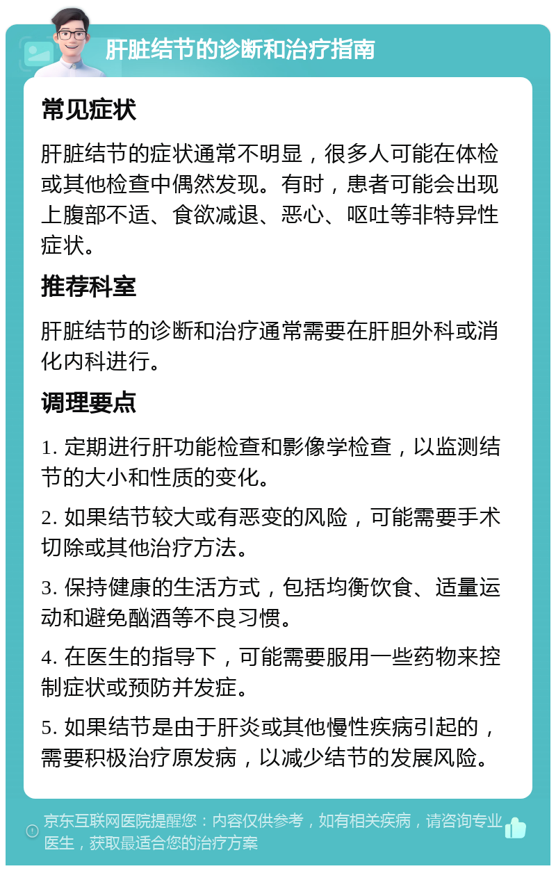 肝脏结节的诊断和治疗指南 常见症状 肝脏结节的症状通常不明显，很多人可能在体检或其他检查中偶然发现。有时，患者可能会出现上腹部不适、食欲减退、恶心、呕吐等非特异性症状。 推荐科室 肝脏结节的诊断和治疗通常需要在肝胆外科或消化内科进行。 调理要点 1. 定期进行肝功能检查和影像学检查，以监测结节的大小和性质的变化。 2. 如果结节较大或有恶变的风险，可能需要手术切除或其他治疗方法。 3. 保持健康的生活方式，包括均衡饮食、适量运动和避免酗酒等不良习惯。 4. 在医生的指导下，可能需要服用一些药物来控制症状或预防并发症。 5. 如果结节是由于肝炎或其他慢性疾病引起的，需要积极治疗原发病，以减少结节的发展风险。