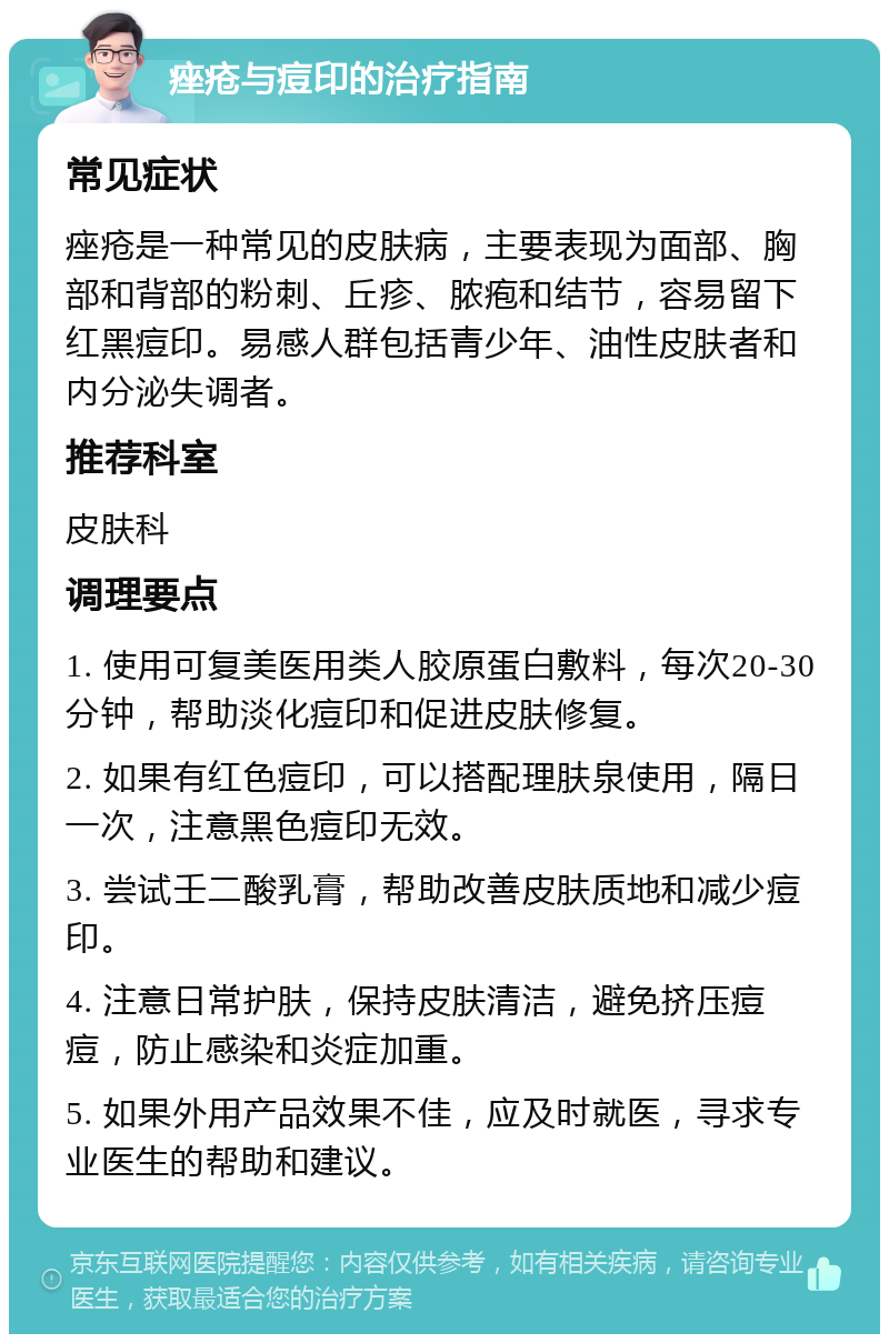 痤疮与痘印的治疗指南 常见症状 痤疮是一种常见的皮肤病，主要表现为面部、胸部和背部的粉刺、丘疹、脓疱和结节，容易留下红黑痘印。易感人群包括青少年、油性皮肤者和内分泌失调者。 推荐科室 皮肤科 调理要点 1. 使用可复美医用类人胶原蛋白敷料，每次20-30分钟，帮助淡化痘印和促进皮肤修复。 2. 如果有红色痘印，可以搭配理肤泉使用，隔日一次，注意黑色痘印无效。 3. 尝试壬二酸乳膏，帮助改善皮肤质地和减少痘印。 4. 注意日常护肤，保持皮肤清洁，避免挤压痘痘，防止感染和炎症加重。 5. 如果外用产品效果不佳，应及时就医，寻求专业医生的帮助和建议。