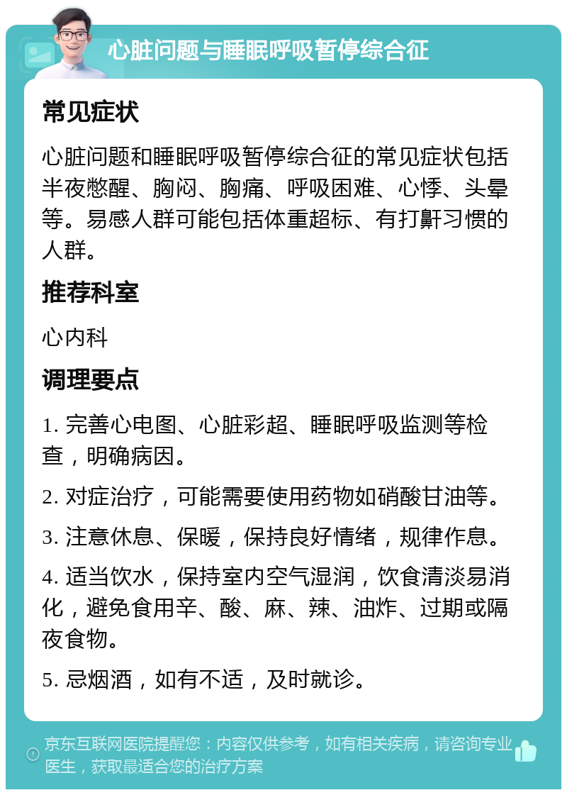 心脏问题与睡眠呼吸暂停综合征 常见症状 心脏问题和睡眠呼吸暂停综合征的常见症状包括半夜憋醒、胸闷、胸痛、呼吸困难、心悸、头晕等。易感人群可能包括体重超标、有打鼾习惯的人群。 推荐科室 心内科 调理要点 1. 完善心电图、心脏彩超、睡眠呼吸监测等检查，明确病因。 2. 对症治疗，可能需要使用药物如硝酸甘油等。 3. 注意休息、保暖，保持良好情绪，规律作息。 4. 适当饮水，保持室内空气湿润，饮食清淡易消化，避免食用辛、酸、麻、辣、油炸、过期或隔夜食物。 5. 忌烟酒，如有不适，及时就诊。