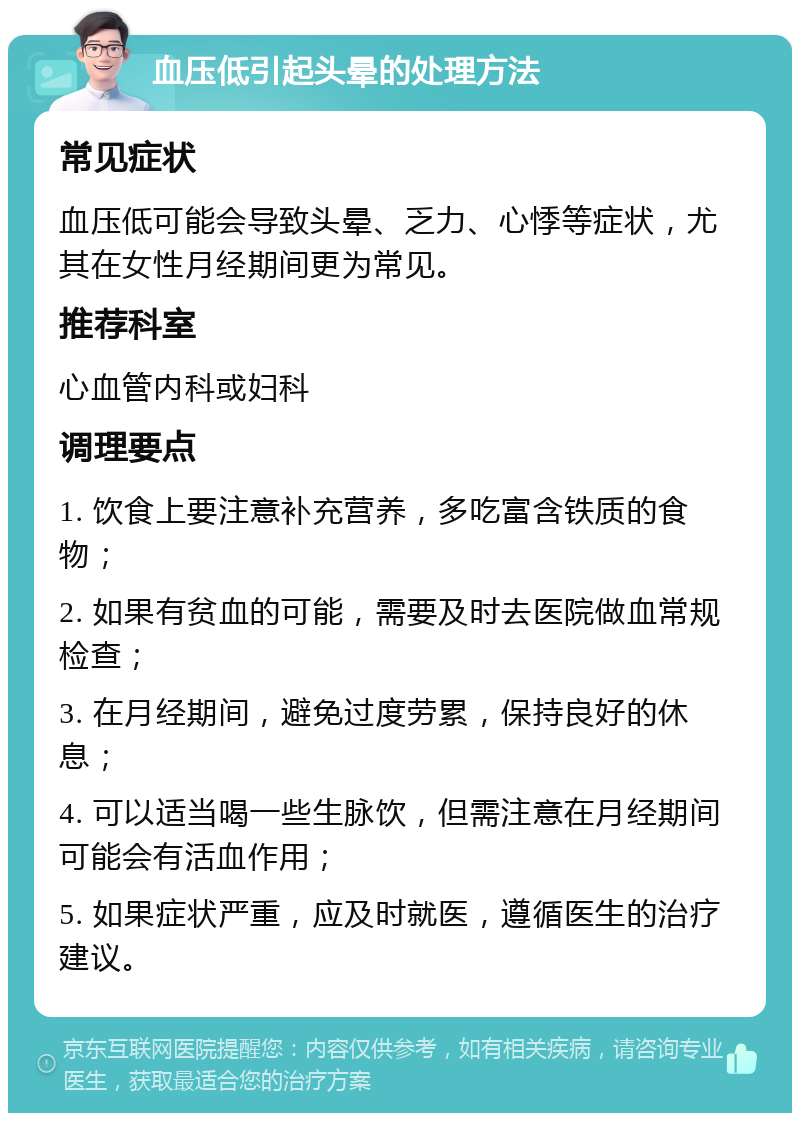 血压低引起头晕的处理方法 常见症状 血压低可能会导致头晕、乏力、心悸等症状，尤其在女性月经期间更为常见。 推荐科室 心血管内科或妇科 调理要点 1. 饮食上要注意补充营养，多吃富含铁质的食物； 2. 如果有贫血的可能，需要及时去医院做血常规检查； 3. 在月经期间，避免过度劳累，保持良好的休息； 4. 可以适当喝一些生脉饮，但需注意在月经期间可能会有活血作用； 5. 如果症状严重，应及时就医，遵循医生的治疗建议。