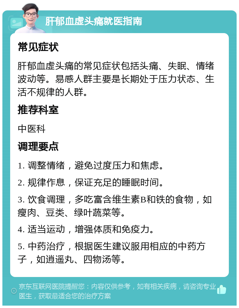 肝郁血虚头痛就医指南 常见症状 肝郁血虚头痛的常见症状包括头痛、失眠、情绪波动等。易感人群主要是长期处于压力状态、生活不规律的人群。 推荐科室 中医科 调理要点 1. 调整情绪，避免过度压力和焦虑。 2. 规律作息，保证充足的睡眠时间。 3. 饮食调理，多吃富含维生素B和铁的食物，如瘦肉、豆类、绿叶蔬菜等。 4. 适当运动，增强体质和免疫力。 5. 中药治疗，根据医生建议服用相应的中药方子，如逍遥丸、四物汤等。