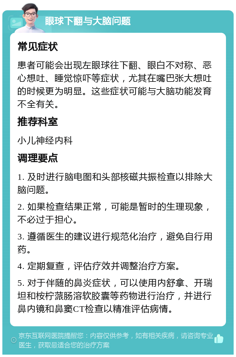 眼球下翻与大脑问题 常见症状 患者可能会出现左眼球往下翻、眼白不对称、恶心想吐、睡觉惊吓等症状，尤其在嘴巴张大想吐的时候更为明显。这些症状可能与大脑功能发育不全有关。 推荐科室 小儿神经内科 调理要点 1. 及时进行脑电图和头部核磁共振检查以排除大脑问题。 2. 如果检查结果正常，可能是暂时的生理现象，不必过于担心。 3. 遵循医生的建议进行规范化治疗，避免自行用药。 4. 定期复查，评估疗效并调整治疗方案。 5. 对于伴随的鼻炎症状，可以使用内舒拿、开瑞坦和桉柠蒎肠溶软胶囊等药物进行治疗，并进行鼻内镜和鼻窦CT检查以精准评估病情。