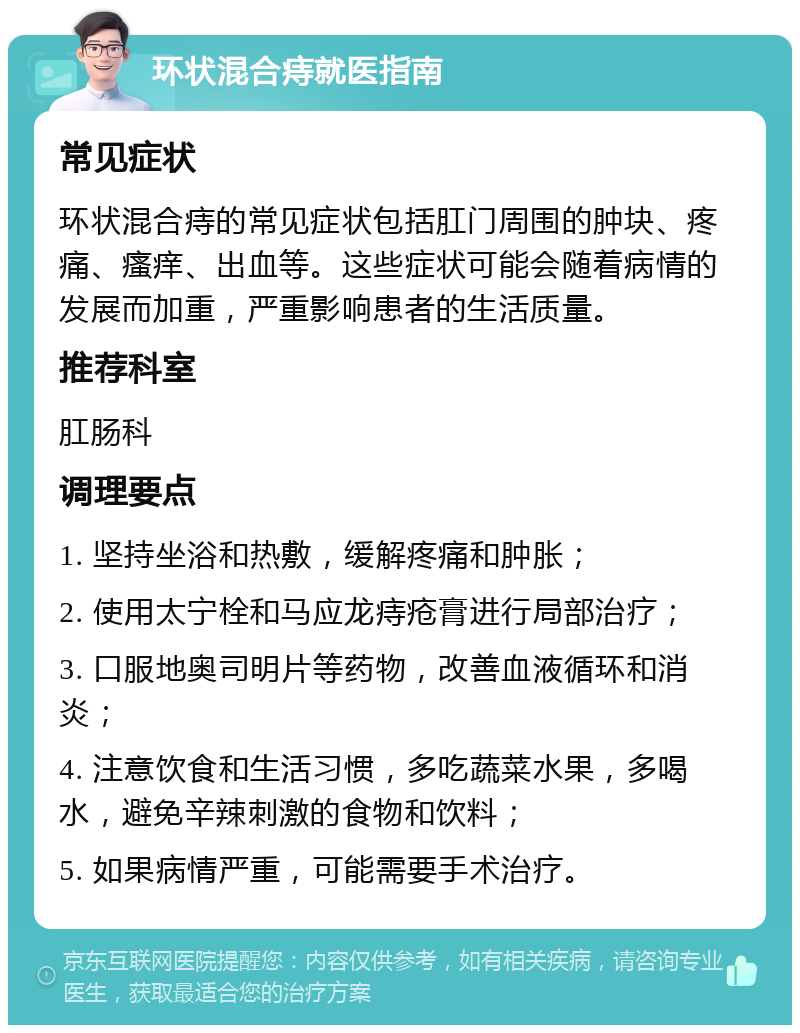 环状混合痔就医指南 常见症状 环状混合痔的常见症状包括肛门周围的肿块、疼痛、瘙痒、出血等。这些症状可能会随着病情的发展而加重，严重影响患者的生活质量。 推荐科室 肛肠科 调理要点 1. 坚持坐浴和热敷，缓解疼痛和肿胀； 2. 使用太宁栓和马应龙痔疮膏进行局部治疗； 3. 口服地奥司明片等药物，改善血液循环和消炎； 4. 注意饮食和生活习惯，多吃蔬菜水果，多喝水，避免辛辣刺激的食物和饮料； 5. 如果病情严重，可能需要手术治疗。