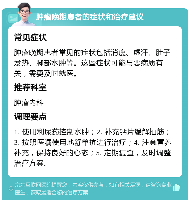 肿瘤晚期患者的症状和治疗建议 常见症状 肿瘤晚期患者常见的症状包括消瘦、虚汗、肚子发热、脚部水肿等。这些症状可能与恶病质有关，需要及时就医。 推荐科室 肿瘤内科 调理要点 1. 使用利尿药控制水肿；2. 补充钙片缓解抽筋；3. 按照医嘱使用地舒单抗进行治疗；4. 注意营养补充，保持良好的心态；5. 定期复查，及时调整治疗方案。