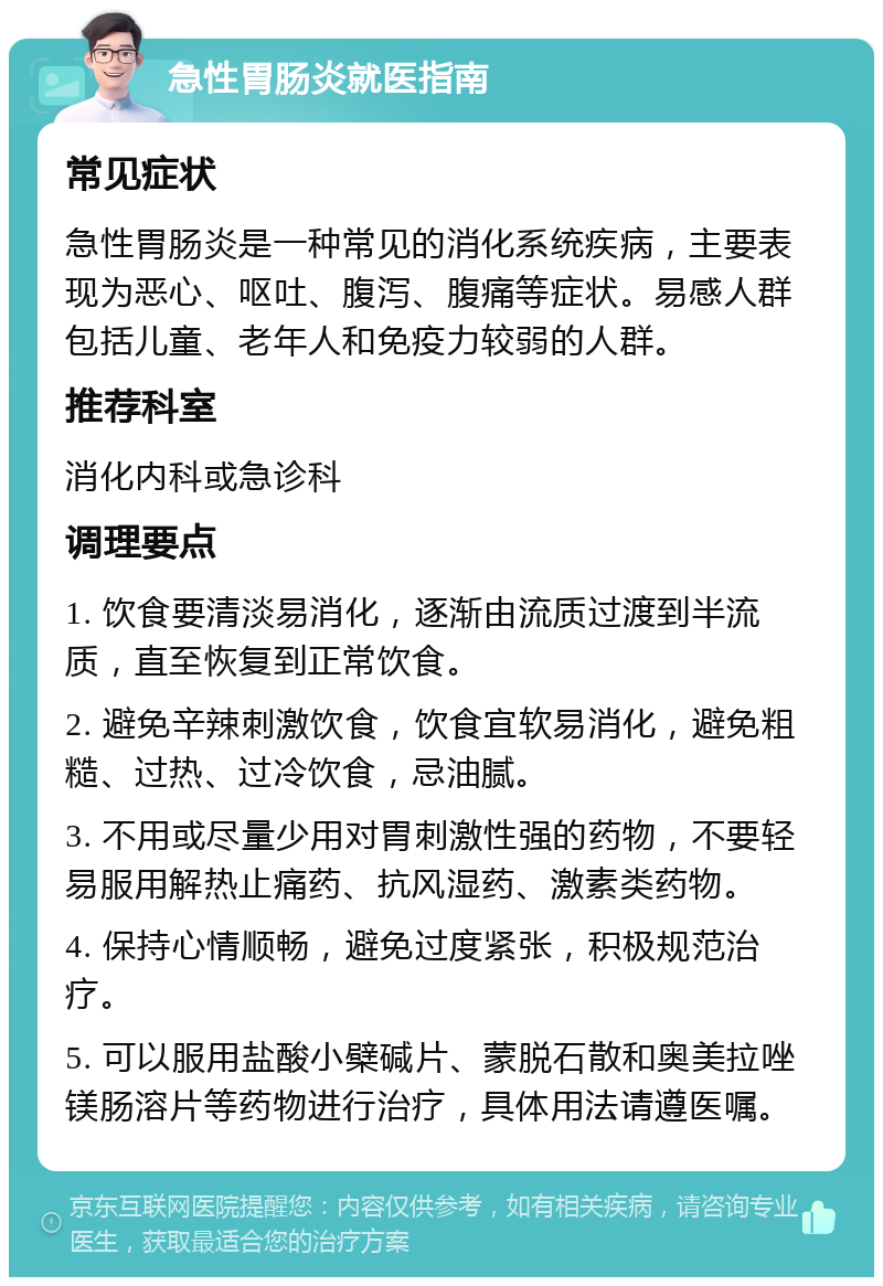 急性胃肠炎就医指南 常见症状 急性胃肠炎是一种常见的消化系统疾病，主要表现为恶心、呕吐、腹泻、腹痛等症状。易感人群包括儿童、老年人和免疫力较弱的人群。 推荐科室 消化内科或急诊科 调理要点 1. 饮食要清淡易消化，逐渐由流质过渡到半流质，直至恢复到正常饮食。 2. 避免辛辣刺激饮食，饮食宜软易消化，避免粗糙、过热、过冷饮食，忌油腻。 3. 不用或尽量少用对胃刺激性强的药物，不要轻易服用解热止痛药、抗风湿药、激素类药物。 4. 保持心情顺畅，避免过度紧张，积极规范治疗。 5. 可以服用盐酸小檗碱片、蒙脱石散和奥美拉唑镁肠溶片等药物进行治疗，具体用法请遵医嘱。