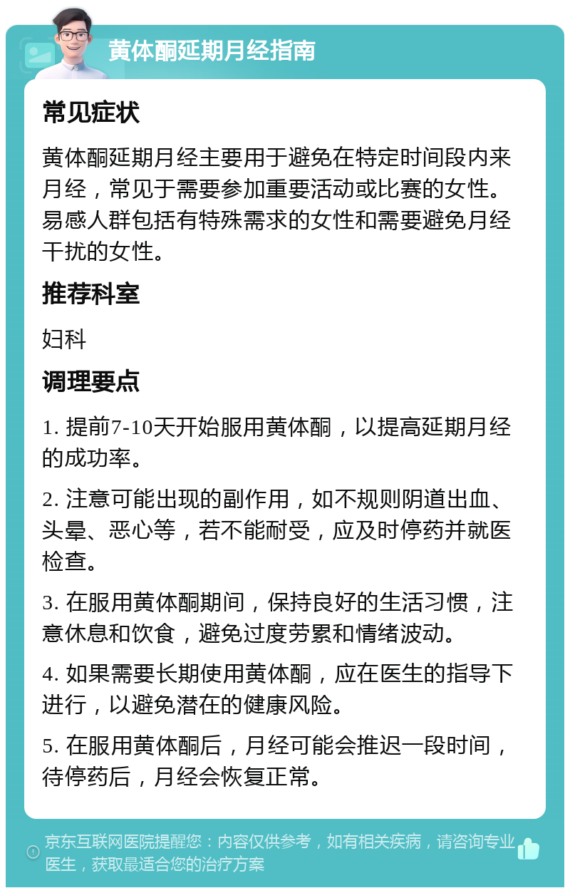 黄体酮延期月经指南 常见症状 黄体酮延期月经主要用于避免在特定时间段内来月经，常见于需要参加重要活动或比赛的女性。易感人群包括有特殊需求的女性和需要避免月经干扰的女性。 推荐科室 妇科 调理要点 1. 提前7-10天开始服用黄体酮，以提高延期月经的成功率。 2. 注意可能出现的副作用，如不规则阴道出血、头晕、恶心等，若不能耐受，应及时停药并就医检查。 3. 在服用黄体酮期间，保持良好的生活习惯，注意休息和饮食，避免过度劳累和情绪波动。 4. 如果需要长期使用黄体酮，应在医生的指导下进行，以避免潜在的健康风险。 5. 在服用黄体酮后，月经可能会推迟一段时间，待停药后，月经会恢复正常。