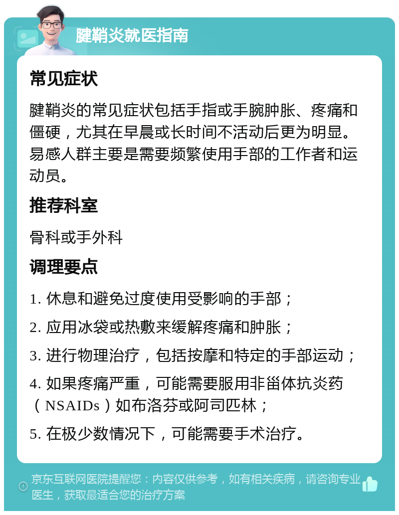 腱鞘炎就医指南 常见症状 腱鞘炎的常见症状包括手指或手腕肿胀、疼痛和僵硬，尤其在早晨或长时间不活动后更为明显。易感人群主要是需要频繁使用手部的工作者和运动员。 推荐科室 骨科或手外科 调理要点 1. 休息和避免过度使用受影响的手部； 2. 应用冰袋或热敷来缓解疼痛和肿胀； 3. 进行物理治疗，包括按摩和特定的手部运动； 4. 如果疼痛严重，可能需要服用非甾体抗炎药（NSAIDs）如布洛芬或阿司匹林； 5. 在极少数情况下，可能需要手术治疗。