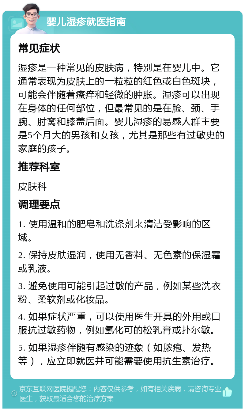 婴儿湿疹就医指南 常见症状 湿疹是一种常见的皮肤病，特别是在婴儿中。它通常表现为皮肤上的一粒粒的红色或白色斑块，可能会伴随着瘙痒和轻微的肿胀。湿疹可以出现在身体的任何部位，但最常见的是在脸、颈、手腕、肘窝和膝盖后面。婴儿湿疹的易感人群主要是5个月大的男孩和女孩，尤其是那些有过敏史的家庭的孩子。 推荐科室 皮肤科 调理要点 1. 使用温和的肥皂和洗涤剂来清洁受影响的区域。 2. 保持皮肤湿润，使用无香料、无色素的保湿霜或乳液。 3. 避免使用可能引起过敏的产品，例如某些洗衣粉、柔软剂或化妆品。 4. 如果症状严重，可以使用医生开具的外用或口服抗过敏药物，例如氢化可的松乳膏或扑尔敏。 5. 如果湿疹伴随有感染的迹象（如脓疱、发热等），应立即就医并可能需要使用抗生素治疗。