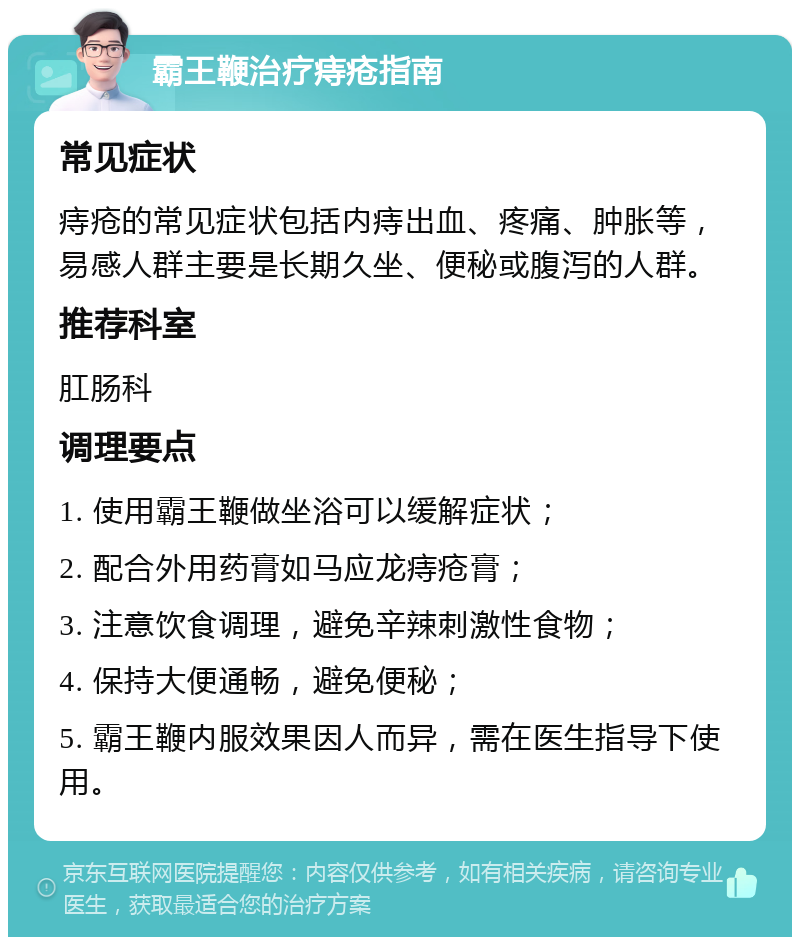 霸王鞭治疗痔疮指南 常见症状 痔疮的常见症状包括内痔出血、疼痛、肿胀等，易感人群主要是长期久坐、便秘或腹泻的人群。 推荐科室 肛肠科 调理要点 1. 使用霸王鞭做坐浴可以缓解症状； 2. 配合外用药膏如马应龙痔疮膏； 3. 注意饮食调理，避免辛辣刺激性食物； 4. 保持大便通畅，避免便秘； 5. 霸王鞭内服效果因人而异，需在医生指导下使用。