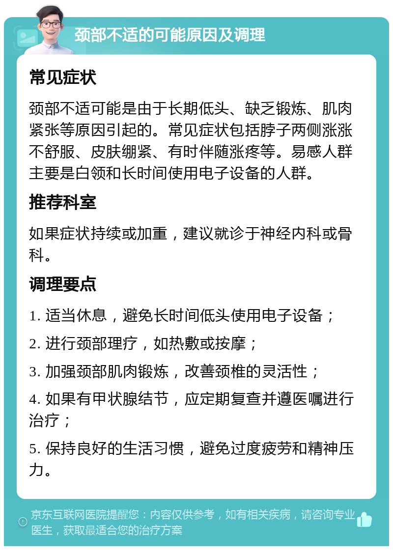 颈部不适的可能原因及调理 常见症状 颈部不适可能是由于长期低头、缺乏锻炼、肌肉紧张等原因引起的。常见症状包括脖子两侧涨涨不舒服、皮肤绷紧、有时伴随涨疼等。易感人群主要是白领和长时间使用电子设备的人群。 推荐科室 如果症状持续或加重，建议就诊于神经内科或骨科。 调理要点 1. 适当休息，避免长时间低头使用电子设备； 2. 进行颈部理疗，如热敷或按摩； 3. 加强颈部肌肉锻炼，改善颈椎的灵活性； 4. 如果有甲状腺结节，应定期复查并遵医嘱进行治疗； 5. 保持良好的生活习惯，避免过度疲劳和精神压力。