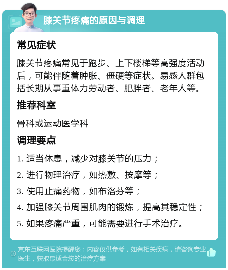 膝关节疼痛的原因与调理 常见症状 膝关节疼痛常见于跑步、上下楼梯等高强度活动后，可能伴随着肿胀、僵硬等症状。易感人群包括长期从事重体力劳动者、肥胖者、老年人等。 推荐科室 骨科或运动医学科 调理要点 1. 适当休息，减少对膝关节的压力； 2. 进行物理治疗，如热敷、按摩等； 3. 使用止痛药物，如布洛芬等； 4. 加强膝关节周围肌肉的锻炼，提高其稳定性； 5. 如果疼痛严重，可能需要进行手术治疗。