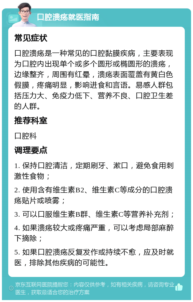 口腔溃疡就医指南 常见症状 口腔溃疡是一种常见的口腔黏膜疾病，主要表现为口腔内出现单个或多个圆形或椭圆形的溃疡，边缘整齐，周围有红晕，溃疡表面覆盖有黄白色假膜，疼痛明显，影响进食和言语。易感人群包括压力大、免疫力低下、营养不良、口腔卫生差的人群。 推荐科室 口腔科 调理要点 1. 保持口腔清洁，定期刷牙、漱口，避免食用刺激性食物； 2. 使用含有维生素B2、维生素C等成分的口腔溃疡贴片或喷雾； 3. 可以口服维生素B群、维生素C等营养补充剂； 4. 如果溃疡较大或疼痛严重，可以考虑局部麻醉下摘除； 5. 如果口腔溃疡反复发作或持续不愈，应及时就医，排除其他疾病的可能性。