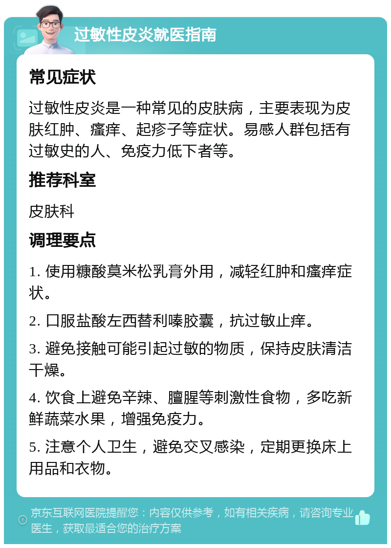 过敏性皮炎就医指南 常见症状 过敏性皮炎是一种常见的皮肤病，主要表现为皮肤红肿、瘙痒、起疹子等症状。易感人群包括有过敏史的人、免疫力低下者等。 推荐科室 皮肤科 调理要点 1. 使用糠酸莫米松乳膏外用，减轻红肿和瘙痒症状。 2. 口服盐酸左西替利嗪胶囊，抗过敏止痒。 3. 避免接触可能引起过敏的物质，保持皮肤清洁干燥。 4. 饮食上避免辛辣、膻腥等刺激性食物，多吃新鲜蔬菜水果，增强免疫力。 5. 注意个人卫生，避免交叉感染，定期更换床上用品和衣物。