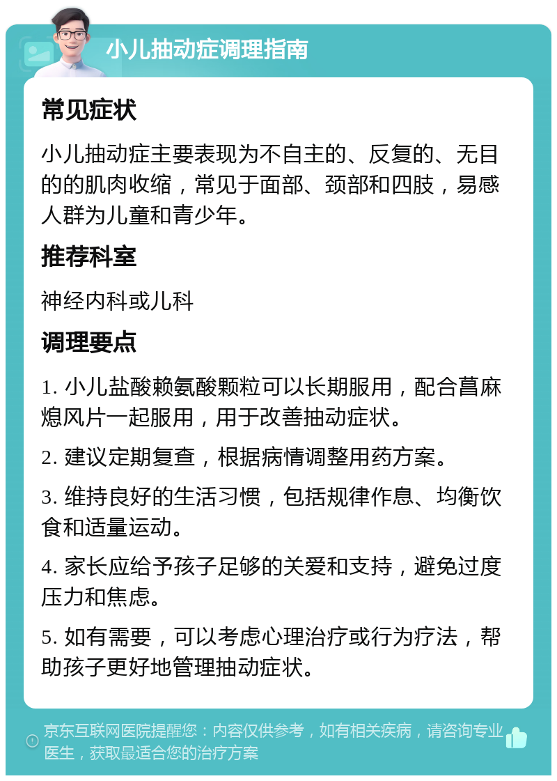 小儿抽动症调理指南 常见症状 小儿抽动症主要表现为不自主的、反复的、无目的的肌肉收缩，常见于面部、颈部和四肢，易感人群为儿童和青少年。 推荐科室 神经内科或儿科 调理要点 1. 小儿盐酸赖氨酸颗粒可以长期服用，配合菖麻熄风片一起服用，用于改善抽动症状。 2. 建议定期复查，根据病情调整用药方案。 3. 维持良好的生活习惯，包括规律作息、均衡饮食和适量运动。 4. 家长应给予孩子足够的关爱和支持，避免过度压力和焦虑。 5. 如有需要，可以考虑心理治疗或行为疗法，帮助孩子更好地管理抽动症状。