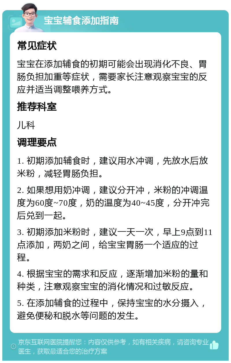 宝宝辅食添加指南 常见症状 宝宝在添加辅食的初期可能会出现消化不良、胃肠负担加重等症状，需要家长注意观察宝宝的反应并适当调整喂养方式。 推荐科室 儿科 调理要点 1. 初期添加辅食时，建议用水冲调，先放水后放米粉，减轻胃肠负担。 2. 如果想用奶冲调，建议分开冲，米粉的冲调温度为60度~70度，奶的温度为40~45度，分开冲完后兑到一起。 3. 初期添加米粉时，建议一天一次，早上9点到11点添加，两奶之间，给宝宝胃肠一个适应的过程。 4. 根据宝宝的需求和反应，逐渐增加米粉的量和种类，注意观察宝宝的消化情况和过敏反应。 5. 在添加辅食的过程中，保持宝宝的水分摄入，避免便秘和脱水等问题的发生。