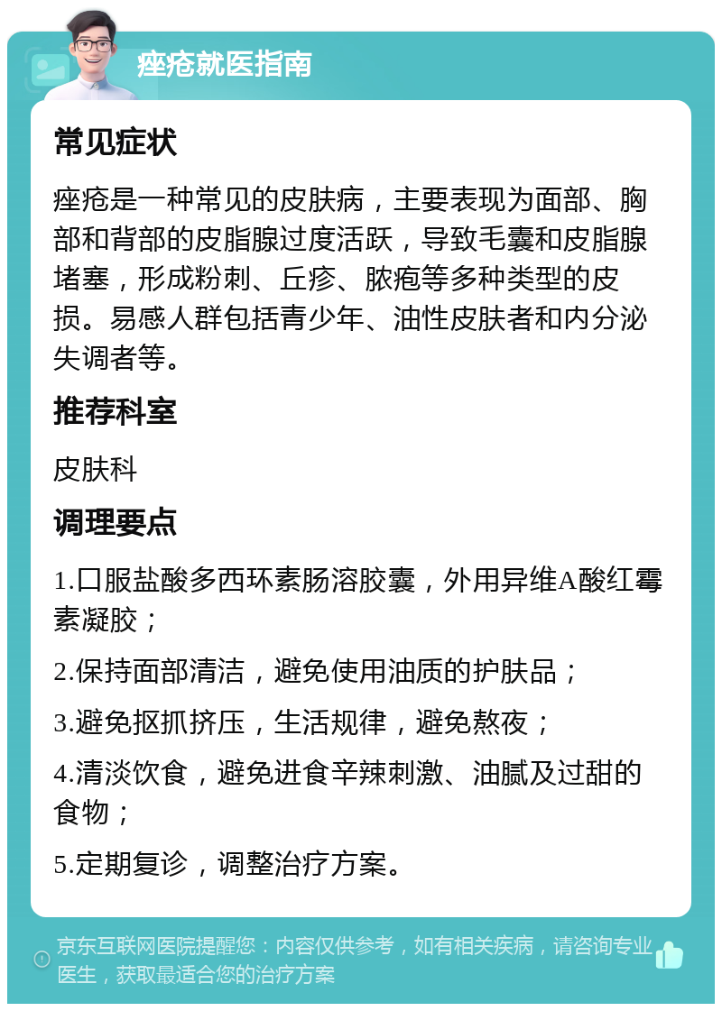 痤疮就医指南 常见症状 痤疮是一种常见的皮肤病，主要表现为面部、胸部和背部的皮脂腺过度活跃，导致毛囊和皮脂腺堵塞，形成粉刺、丘疹、脓疱等多种类型的皮损。易感人群包括青少年、油性皮肤者和内分泌失调者等。 推荐科室 皮肤科 调理要点 1.口服盐酸多西环素肠溶胶囊，外用异维A酸红霉素凝胶； 2.保持面部清洁，避免使用油质的护肤品； 3.避免抠抓挤压，生活规律，避免熬夜； 4.清淡饮食，避免进食辛辣刺激、油腻及过甜的食物； 5.定期复诊，调整治疗方案。