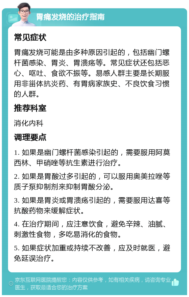 胃痛发烧的治疗指南 常见症状 胃痛发烧可能是由多种原因引起的，包括幽门螺杆菌感染、胃炎、胃溃疡等。常见症状还包括恶心、呕吐、食欲不振等。易感人群主要是长期服用非甾体抗炎药、有胃病家族史、不良饮食习惯的人群。 推荐科室 消化内科 调理要点 1. 如果是幽门螺杆菌感染引起的，需要服用阿莫西林、甲硝唑等抗生素进行治疗。 2. 如果是胃酸过多引起的，可以服用奥美拉唑等质子泵抑制剂来抑制胃酸分泌。 3. 如果是胃炎或胃溃疡引起的，需要服用达喜等抗酸药物来缓解症状。 4. 在治疗期间，应注意饮食，避免辛辣、油腻、刺激性食物，多吃易消化的食物。 5. 如果症状加重或持续不改善，应及时就医，避免延误治疗。