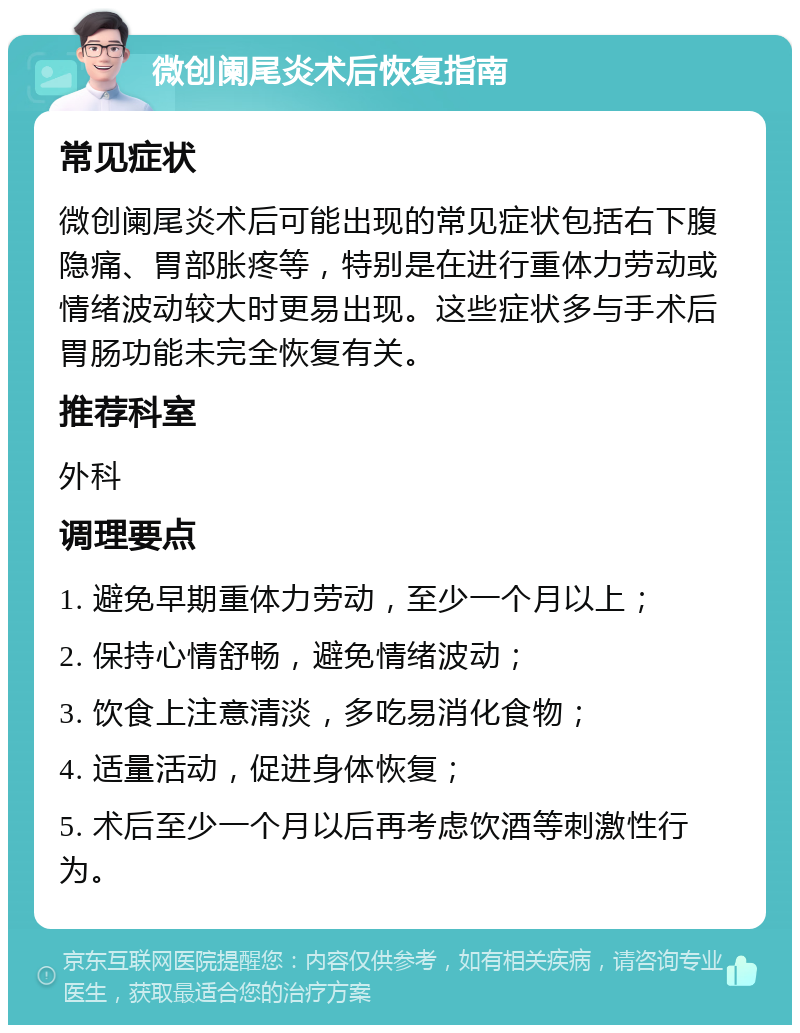 微创阑尾炎术后恢复指南 常见症状 微创阑尾炎术后可能出现的常见症状包括右下腹隐痛、胃部胀疼等，特别是在进行重体力劳动或情绪波动较大时更易出现。这些症状多与手术后胃肠功能未完全恢复有关。 推荐科室 外科 调理要点 1. 避免早期重体力劳动，至少一个月以上； 2. 保持心情舒畅，避免情绪波动； 3. 饮食上注意清淡，多吃易消化食物； 4. 适量活动，促进身体恢复； 5. 术后至少一个月以后再考虑饮酒等刺激性行为。