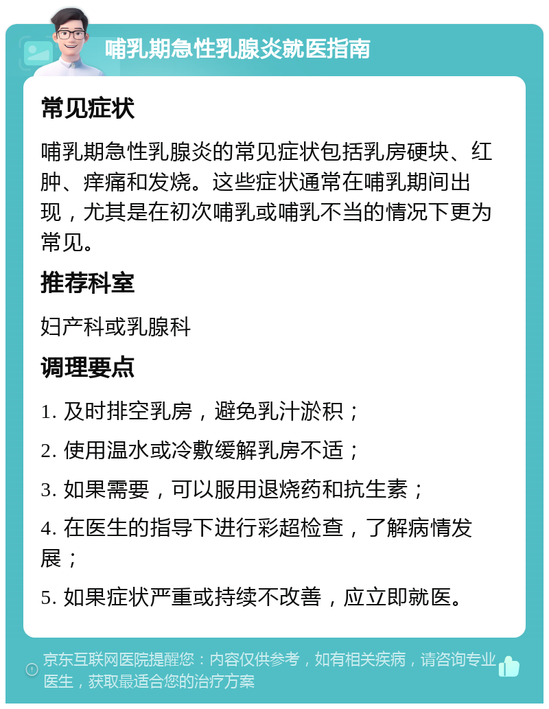 哺乳期急性乳腺炎就医指南 常见症状 哺乳期急性乳腺炎的常见症状包括乳房硬块、红肿、痒痛和发烧。这些症状通常在哺乳期间出现，尤其是在初次哺乳或哺乳不当的情况下更为常见。 推荐科室 妇产科或乳腺科 调理要点 1. 及时排空乳房，避免乳汁淤积； 2. 使用温水或冷敷缓解乳房不适； 3. 如果需要，可以服用退烧药和抗生素； 4. 在医生的指导下进行彩超检查，了解病情发展； 5. 如果症状严重或持续不改善，应立即就医。